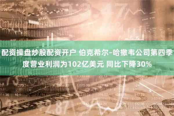 配资操盘炒股配资开户 伯克希尔–哈撒韦公司第四季度营业利润为102亿美元 同比下降30%