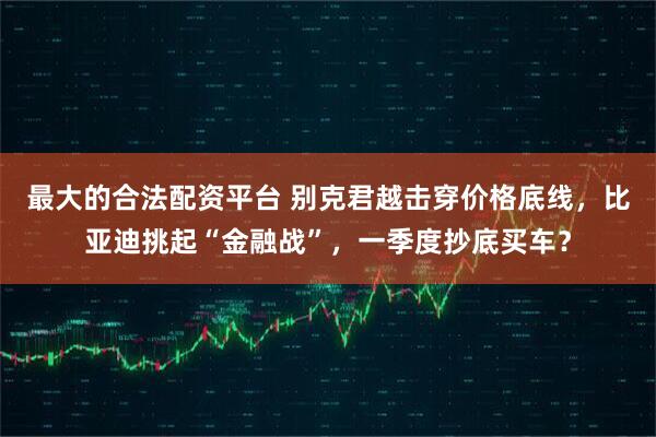 最大的合法配资平台 别克君越击穿价格底线，比亚迪挑起“金融战”，一季度抄底买车？