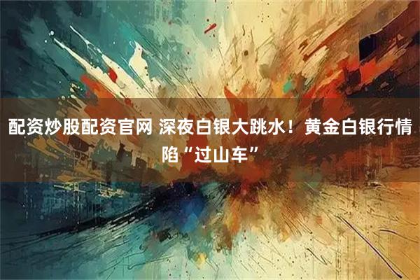 配资炒股配资官网 深夜白银大跳水！黄金白银行情陷“过山车”