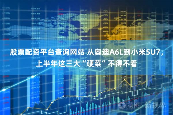 股票配资平台查询网站 从奥迪A6L到小米SU7，上半年这三大“硬菜”不得不看