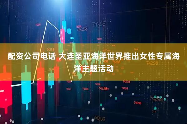 配资公司电话 大连圣亚海洋世界推出女性专属海洋主题活动