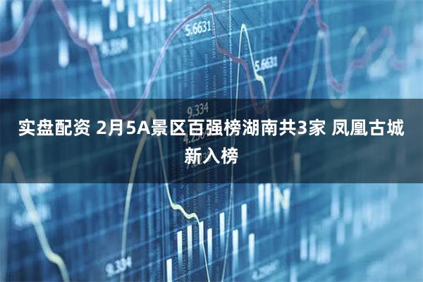 实盘配资 2月5A景区百强榜湖南共3家 凤凰古城新入榜