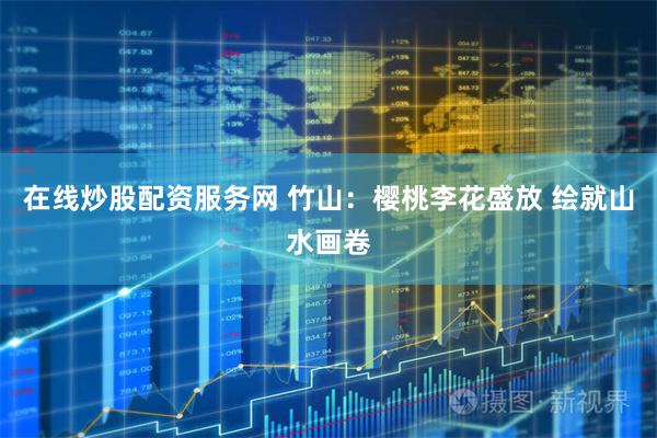 在线炒股配资服务网 竹山：樱桃李花盛放 绘就山水画卷
