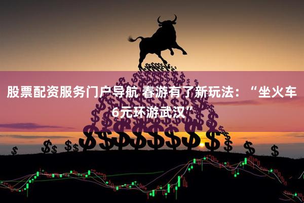 股票配资服务门户导航 春游有了新玩法：“坐火车6元环游武汉”