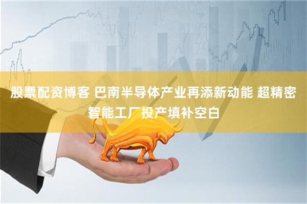股票配资博客 巴南半导体产业再添新动能 超精密智能工厂投产填补空白