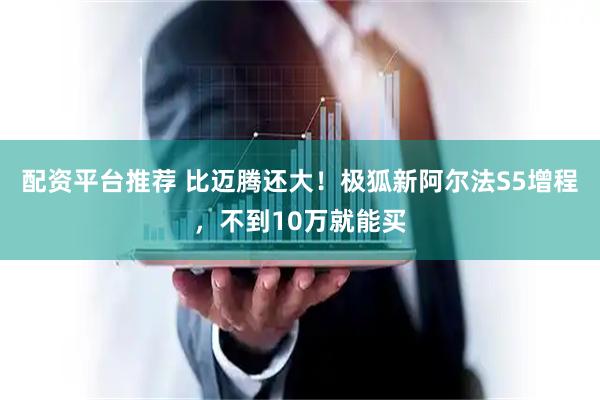 配资平台推荐 比迈腾还大！极狐新阿尔法S5增程，不到10万就能买