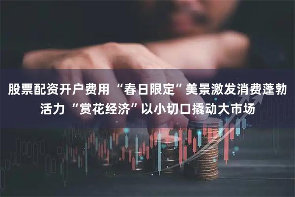 股票配资开户费用 “春日限定”美景激发消费蓬勃活力 “赏花经济”以小切口撬动大市场