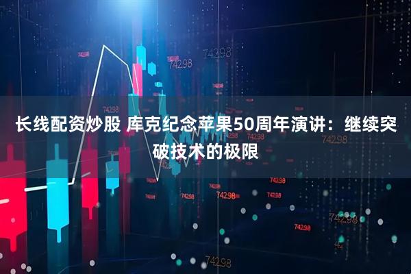 长线配资炒股 库克纪念苹果50周年演讲：继续突破技术的极限