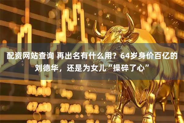 配资网站查询 再出名有什么用？64岁身价百亿的刘德华，还是为女儿“操碎了心”