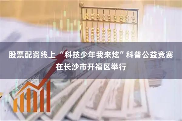 股票配资线上 “科技少年我来炫”科普公益竞赛在长沙市开福区举行