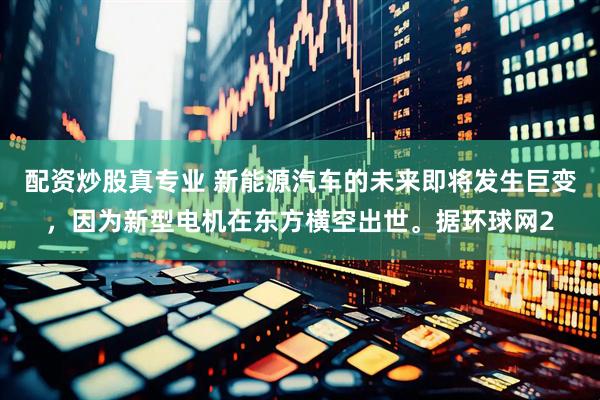 配资炒股真专业 新能源汽车的未来即将发生巨变，因为新型电机在东方横空出世。据环球网2